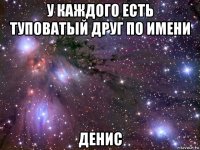 у каждого есть туповатый друг по имени денис