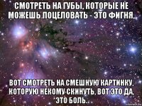 смотреть на губы, которые не можешь поцеловать - это фигня, вот смотреть на смешную картинку, которую некому скинуть, вот это да, это боль.