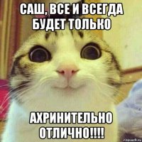 саш, все и всегда будет только ахринительно отлично!!!!