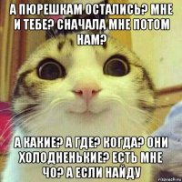 а пюрешкам остались? мне и тебе? сначала мне потом нам? а какие? а где? когда? они холодненькие? есть мне чо? а если найду