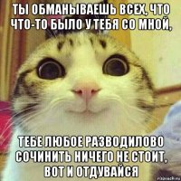 ты обманываешь всех, что что-то было у тебя со мной, тебе любое разводилово сочинить ничего не стоит, вот и отдувайся