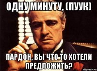 одну минуту, (пуук) пардон, вы что то хотели предложить?