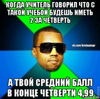 когда учитель говорил что с такой учебой будешь иметь 2 за четверть а твой средний балл в конце четверти 4,99