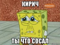 кирич ты что сосал