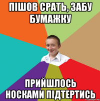 пішов срать, забу бумажку прийшлось носками підтертись