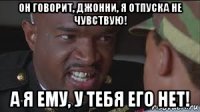 он говорит, джонни, я отпуска не чувствую! а я ему, у тебя его нет!