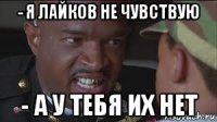 - я лайков не чувствую - а у тебя их нет