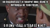 он подползает и говорит мне: пейн, я пятницы не чувствую... а я ему: -паш, у тебя её и нет!