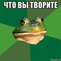 что вы творите 