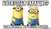 ботя?тебя таращит? бля игорян мы чо сожрали?