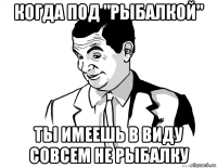 когда под "рыбалкой" ты имеешь в виду совсем не рыбалку