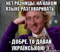 - нет разницы, на каком языке разговаривать. - добре. то давай українською ;)