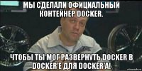 мы сделали официальный контейнер docker. чтобы ты мог развернуть docker в docker'е для docker'а!