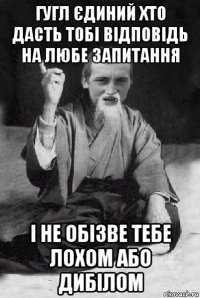 гугл єдиний хто дасть тобі відповідь на любе запитання і не обізве тебе лохом або дибілом