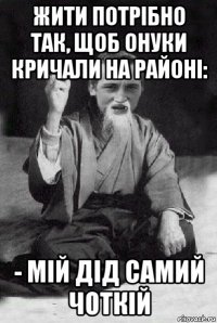 жити потрібно так, щоб онуки кричали на районі: - мій дід самий чоткій