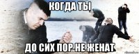 когда ты до сих пор не женат