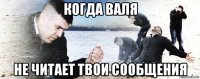 когда валя не читает твои сообщения