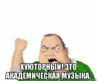  хуюторный! это академическая музыка.