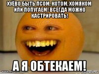 хуёво быть псом, котом, хомяком или попугаем! всегда можно кастрировать! а я обтекаем!