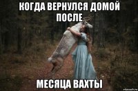 когда вернулся домой после месяца вахты