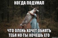 когда подумал что олень хочет обнять тебя но ты хочешь его