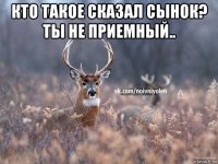 кто такое сказал сынок? ты не приемный.. 