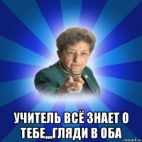  учитель всё знает о тебе,,,гляди в оба