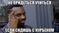 не придеться учиться если сидишь с нурбеком