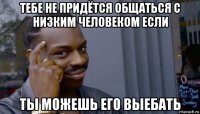 тебе не придётся общаться с низким человеком если ты можешь его выебать