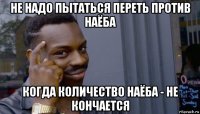 не надо пытаться переть против наёба когда количество наёба - не кончается