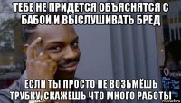 тебе не придется объяснятся с бабой и выслушивать бред если ты просто не возьмёшь трубку, скажешь что много работы