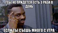 тебе не придётся есть 3 раза в день если ты съешь много с утра