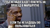 тебе не надо будет платить за проезд в маршрутке если ты не будешь ею пользоваться