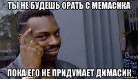 ты не будешь орать с мемасика пока его не придумает димасик