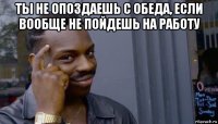 ты не опоздаешь с обеда, если вообще не пойдешь на работу 