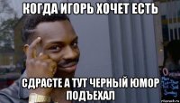 когда игорь хочет есть сдрасте а тут черный юмор подъехал