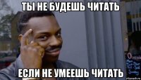 ты не будешь читать если не умеешь читать