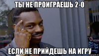 ты не проиграешь 2-0 если не прийдешь на игру