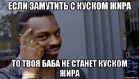 если замутить с куском жира то твоя баба не станет куском жира