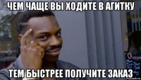 чем чаще вы ходите в агитку тем быстрее получите заказ