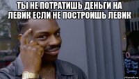 ты не потратишь деньги на левик если не построишь левик 