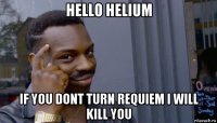 hello helium if you dont turn requiem i will kill you