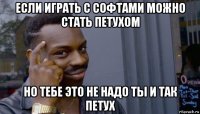 если играть с софтами можно стать петухом но тебе это не надо ты и так петух