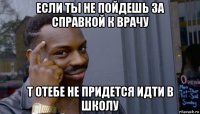 если ты не пойдешь за справкой к врачу т отебе не придется идти в школу