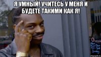 я умный! учитесь у меня и будете такими как я! 