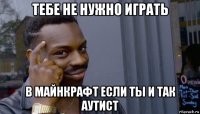 тебе не нужно играть в майнкрафт если ты и так аутист