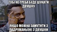 тобі не треба буде шукати двушку якщо можна замутити з падружаньою з двушки