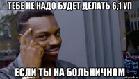 тебе не надо будет делать 6,1 уп если ты на больничном