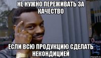 не нужно переживать за качество если всю продукцию сделать некондицией