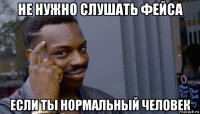 не нужно слушать фейса если ты нормальный человек